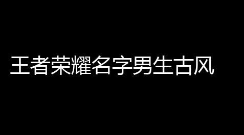 王者荣耀名字男生古风 「古风的王者荣耀游戏名字」_三角洲行动资源修复