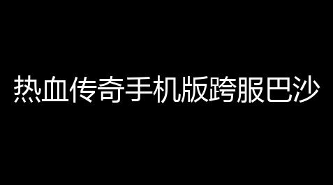 热血传奇手机版跨服巴沙克出局方奖励详解(沙巴克跨服出局赛)_大话西游怀旧版官网