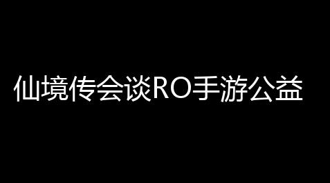 仙境传会谈RO手游公益服下载攻略
，带你玩转经典再升级！_ff14rb辅助怎么样