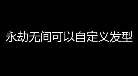 永劫无间可以自定义发型吗,永劫无间能否修改人物形象_文明公益广告外挂