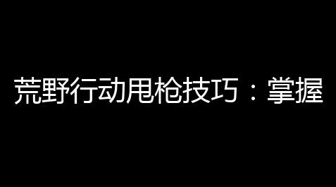 荒野行动甩枪技巧	：掌握精准射击，晋升射击效率_超凡先锋直装科技免费