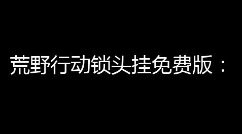 荒野行动锁头挂免费版 ：解锁无限可能，轻快游玩！_大话西游网易正版官网