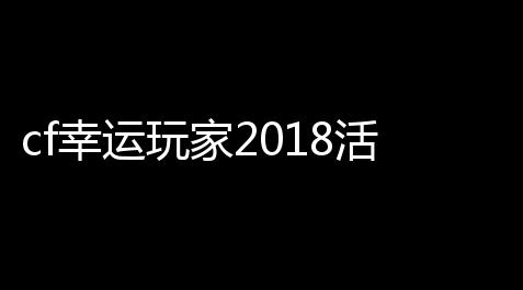 cf幸运玩家2018活动cf活动幸运玩家是真是假_流放之路辅助技能等级